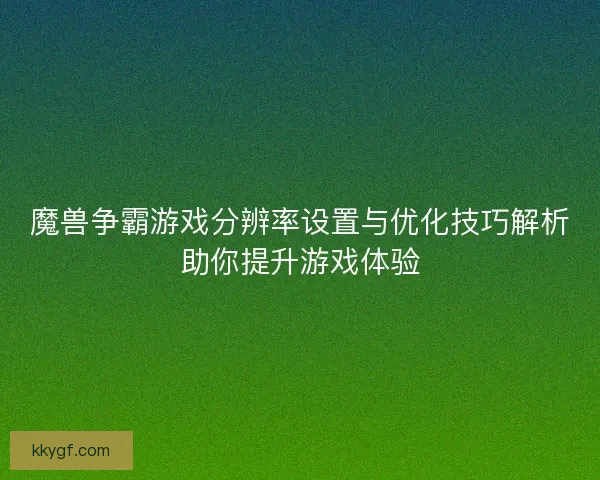 魔兽争霸游戏分辨率设置与优化技巧解析助你提升游戏体验