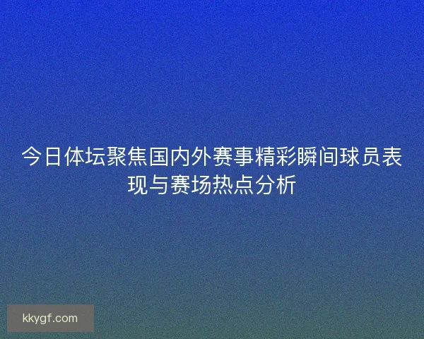 今日体坛聚焦国内外赛事精彩瞬间球员表现与赛场热点分析