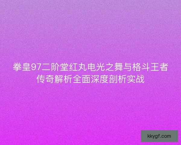 拳皇97二阶堂红丸电光之舞与格斗王者传奇解析全面深度剖析实战