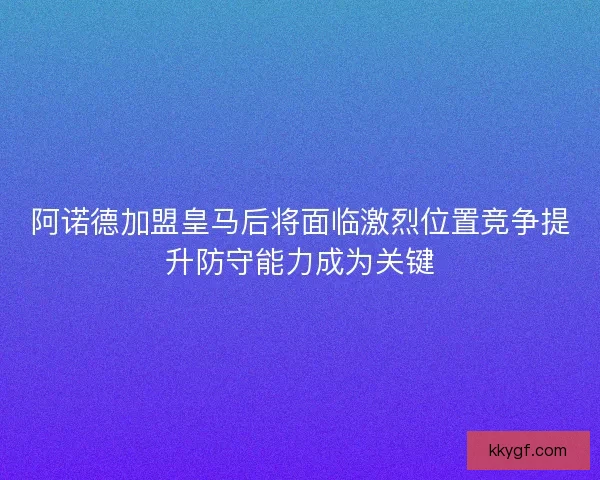 阿诺德加盟皇马后将面临激烈位置竞争提升防守能力成为关键