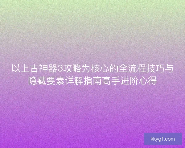 以上古神器3攻略为核心的全流程技巧与隐藏要素详解指南高手进阶心得