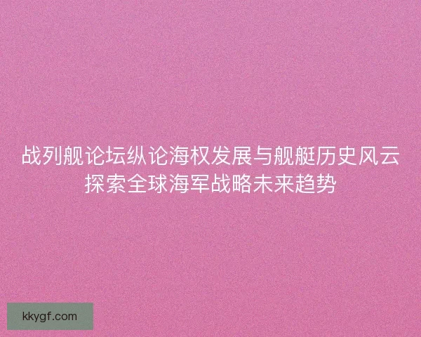 战列舰论坛纵论海权发展与舰艇历史风云探索全球海军战略未来趋势