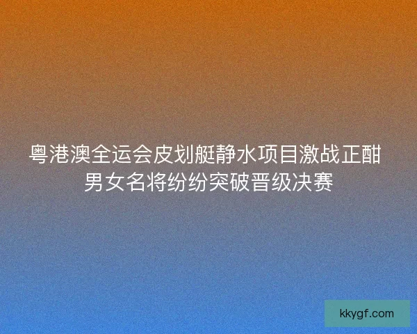 粤港澳全运会皮划艇静水项目激战正酣 男女名将纷纷突破晋级决赛