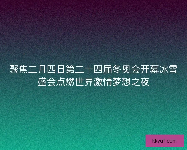 聚焦二月四日第二十四届冬奥会开幕冰雪盛会点燃世界激情梦想之夜