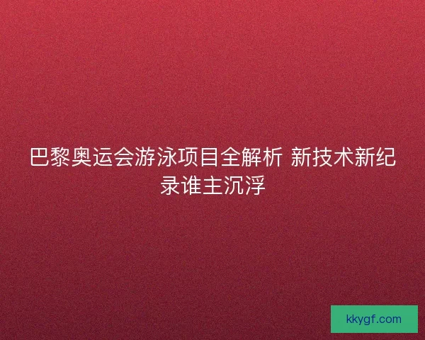 巴黎奥运会游泳项目全解析 新技术新纪录谁主沉浮