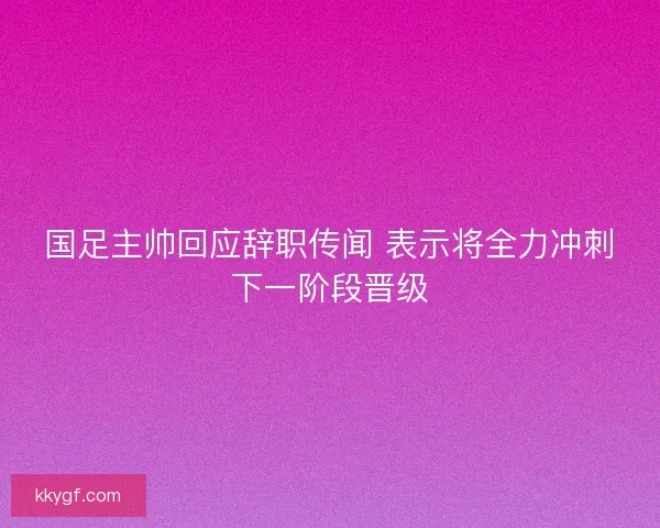 国足主帅回应辞职传闻 表示将全力冲刺下一阶段晋级