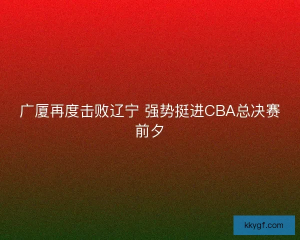 广厦再度击败辽宁 强势挺进CBA总决赛前夕