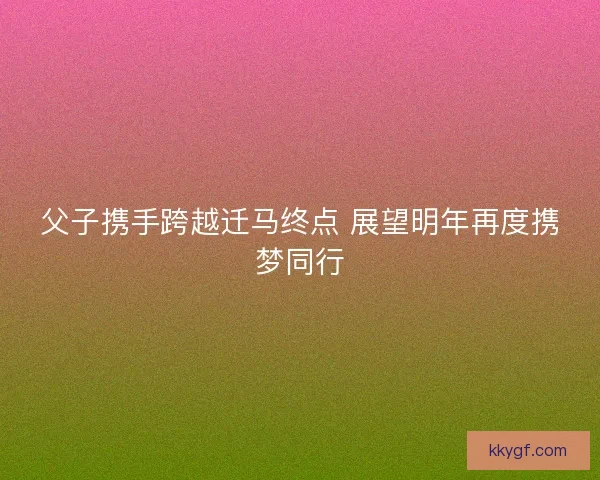 父子携手跨越迁马终点 展望明年再度携梦同行