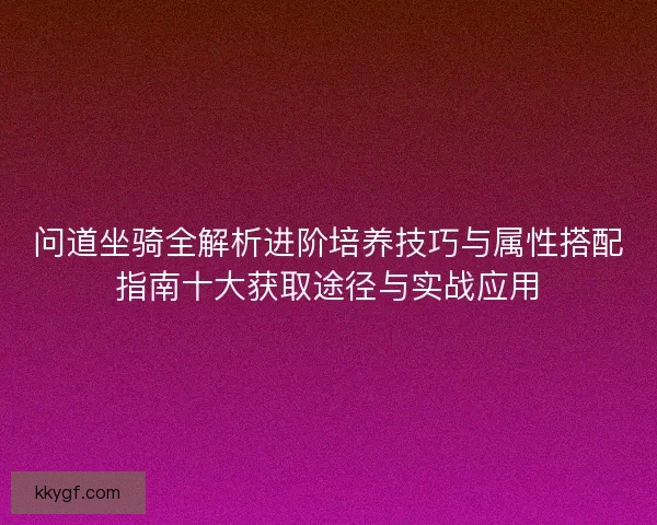 问道坐骑全解析进阶培养技巧与属性搭配指南十大获取途径与实战应用