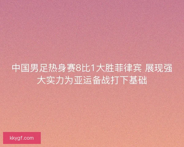 中国男足热身赛8比1大胜菲律宾 展现强大实力为亚运备战打下基础