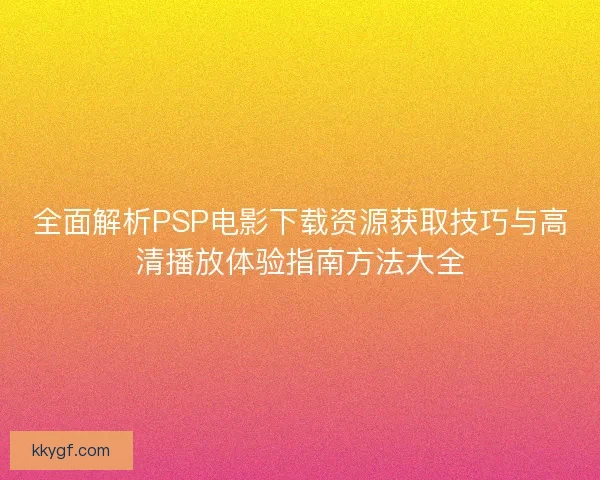 全面解析PSP电影下载资源获取技巧与高清播放体验指南方法大全