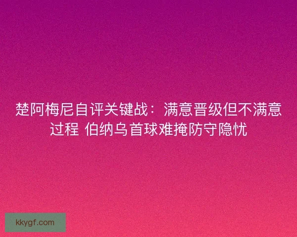 楚阿梅尼自评关键战：满意晋级但不满意过程 伯纳乌首球难掩防守隐忧